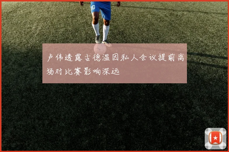 卢伟透露古德温因私人会议提前离场对比赛影响深远