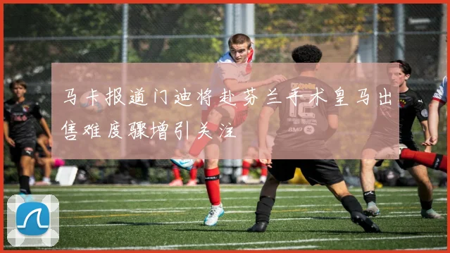马卡报道门迪将赴芬兰手术皇马出售难度骤增引关注