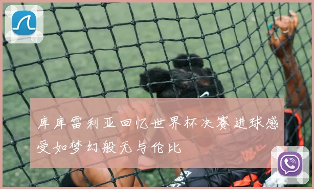 库库雷利亚回忆世界杯决赛进球感受如梦幻般无与伦比