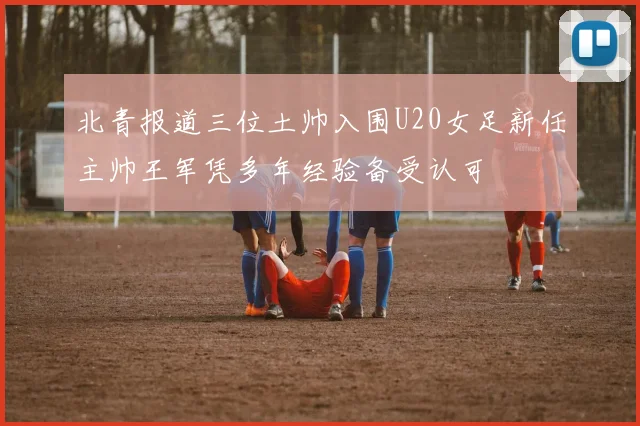 北青报道三位土帅入围U20女足新任主帅王军凭多年经验备受认可