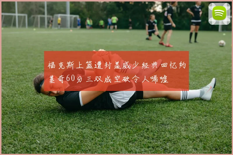 福克斯上篮遭封盖威少经典回忆约基奇60分三双成空砍令人唏嘘