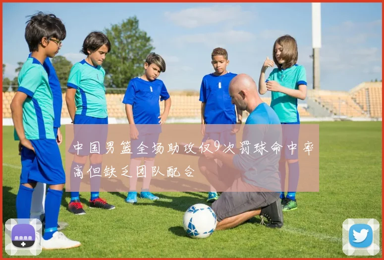 中国男篮全场助攻仅9次罚球命中率高但缺乏团队配合