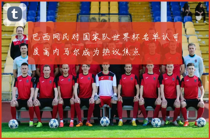 巴西网民对国家队世界杯名单认可度高内马尔成为热议焦点