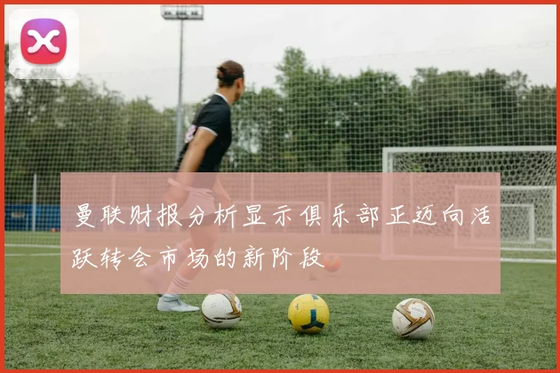曼联财报分析显示俱乐部正迈向活跃转会市场的新阶段