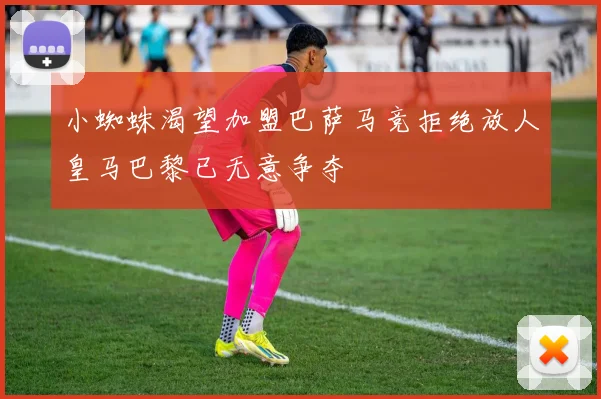 小蜘蛛渴望加盟巴萨马竞拒绝放人皇马巴黎已无意争夺