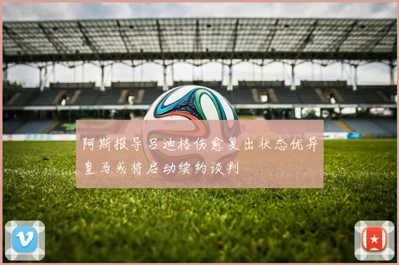 阿斯报导吕迪格伤愈复出状态优异皇马或将启动续约谈判