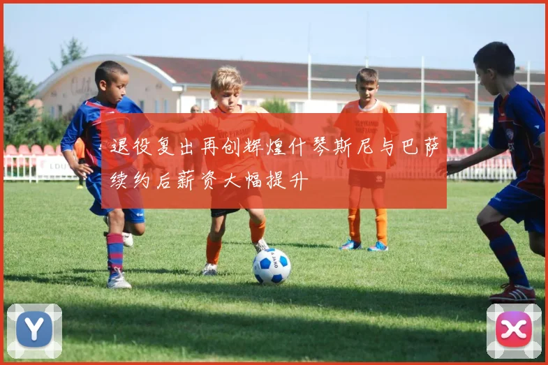 退役复出再创辉煌什琴斯尼与巴萨续约后薪资大幅提升