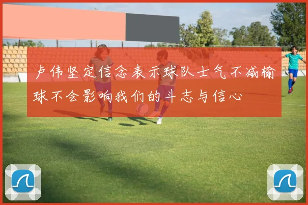 卢伟坚定信念表示球队士气不减输球不会影响我们的斗志与信心