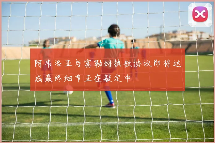 阿韦洛亚与富勒姆执教协议即将达成最终细节正在敲定中