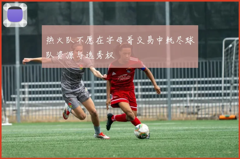 热火队不愿在字母哥交易中耗尽球队资源与选秀权