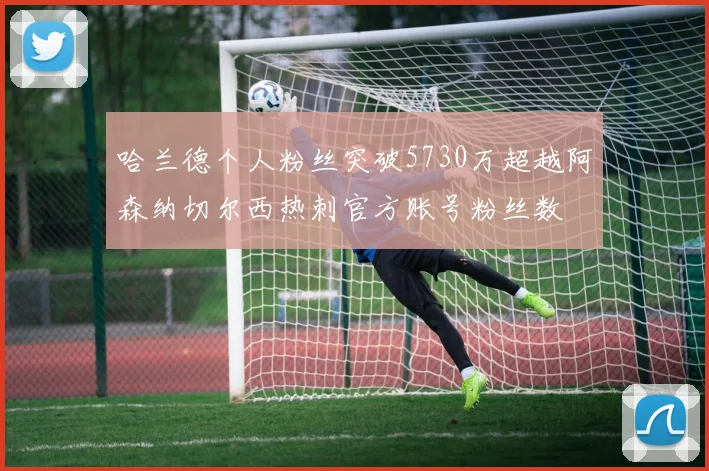 哈兰德个人粉丝突破5730万超越阿森纳切尔西热刺官方账号粉丝数