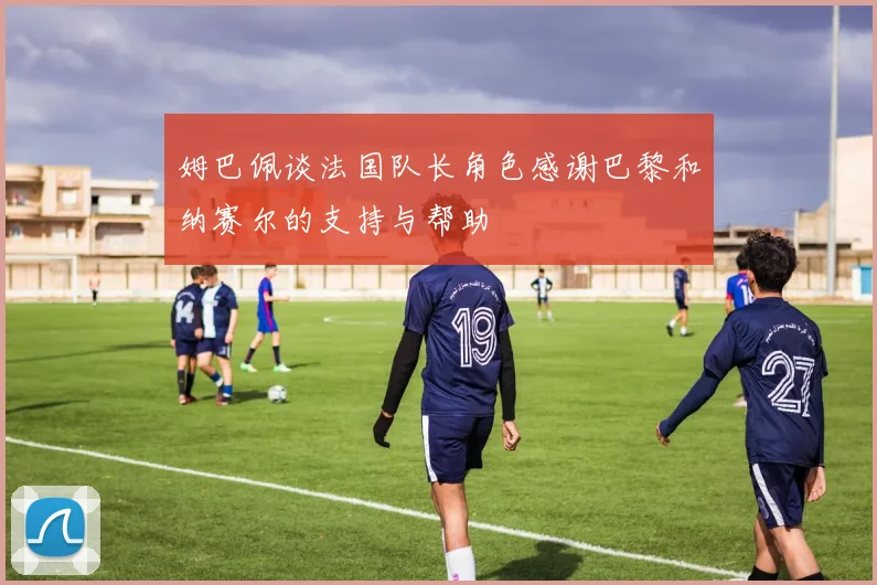 姆巴佩谈法国队长角色感谢巴黎和纳赛尔的支持与帮助