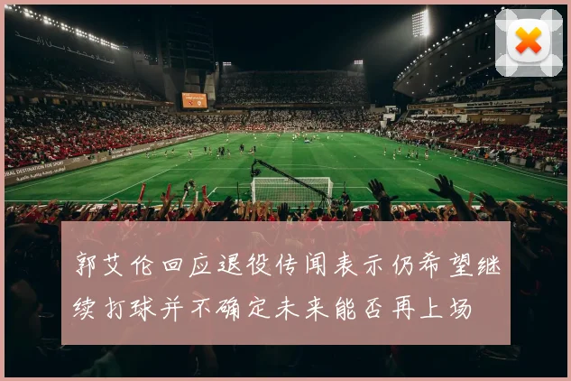 郭艾伦回应退役传闻表示仍希望继续打球并不确定未来能否再上场