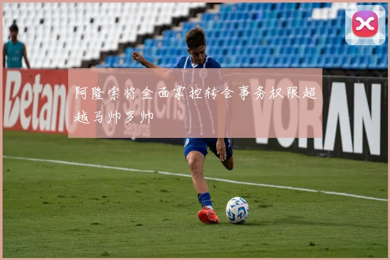 阿隆索将全面掌控转会事务权限超越马帅罗帅