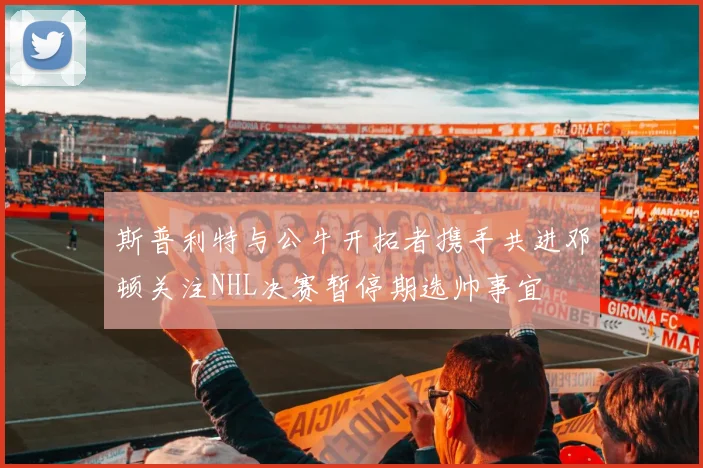 斯普利特与公牛开拓者携手共进邓顿关注NHL决赛暂停期选帅事宜