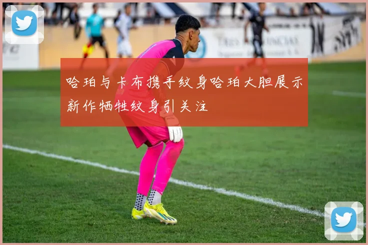 哈珀与卡布携手纹身哈珀大胆展示新作牺牲纹身引关注