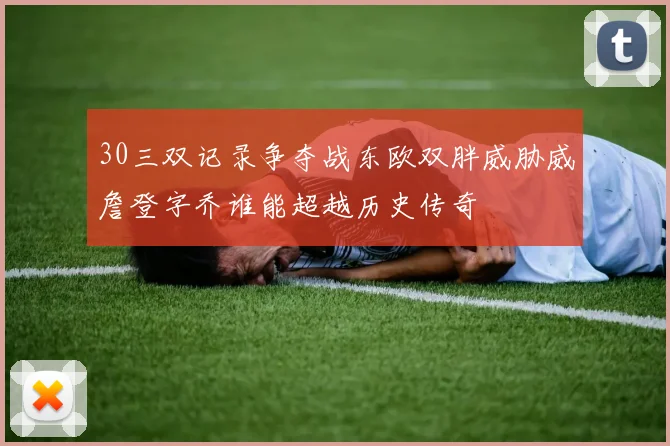 30三双记录争夺战东欧双胖威胁威詹登字乔谁能超越历史传奇