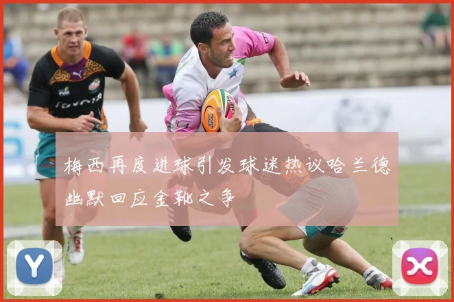 梅西再度进球引发球迷热议哈兰德幽默回应金靴之争