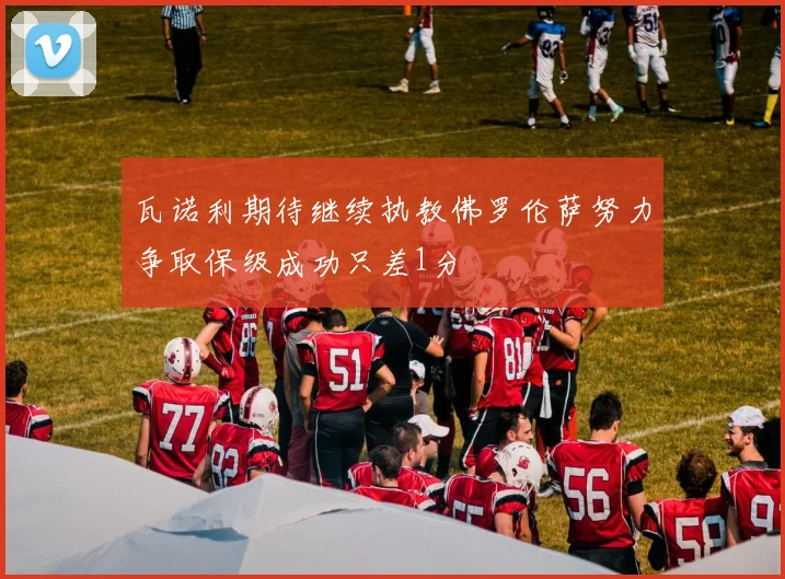 瓦诺利期待继续执教佛罗伦萨努力争取保级成功只差1分