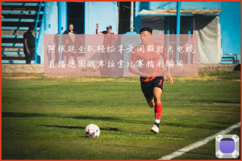 阿根廷全队轻松享受闲暇时光电视直播德国战库拉索比赛精彩瞬间