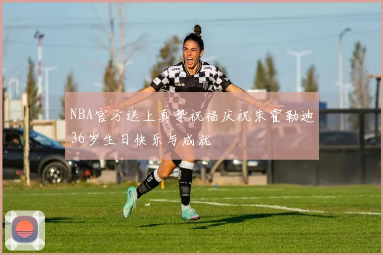 NBA官方送上真挚祝福庆祝朱霍勒迪36岁生日快乐与成就