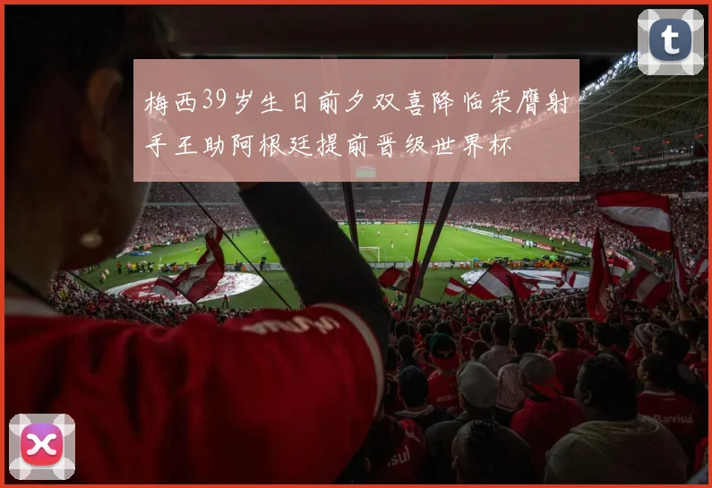 梅西39岁生日前夕双喜降临荣膺射手王助阿根廷提前晋级世界杯