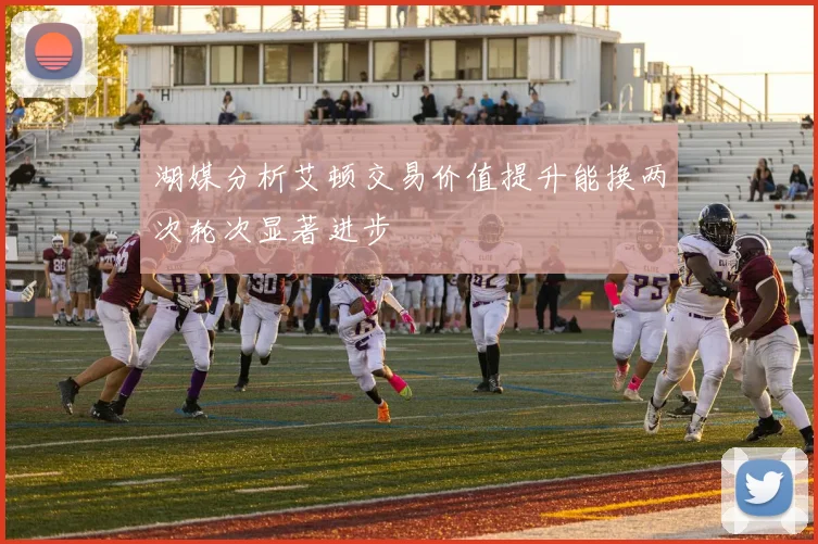 湖媒分析艾顿交易价值提升能换两次轮次显著进步