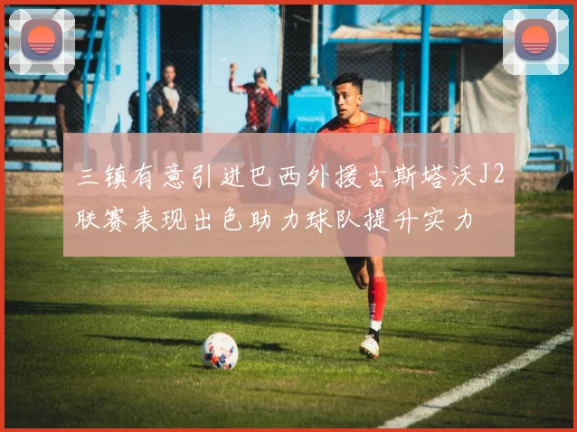 三镇有意引进巴西外援古斯塔沃J2联赛表现出色助力球队提升实力