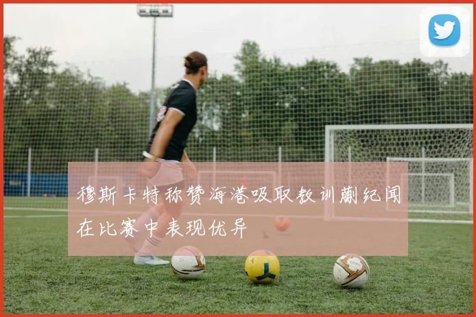 穆斯卡特称赞海港吸取教训蒯纪闻在比赛中表现优异